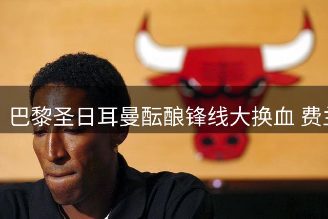 巴黎圣日耳曼酝酿锋线大换血 费兰-托雷斯成恩里克战术拼图