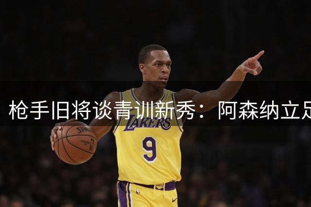 枪手旧将谈青训新秀：阿森纳立足之路任重道远