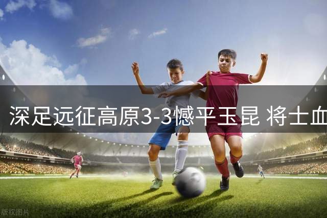 深足远征高原3-3憾平玉昆 将士血战到底展现深圳精神