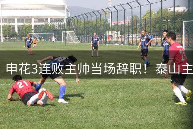 申花3连败主帅当场辞职！泰山主帅本周离任！中超掀换帅潮！