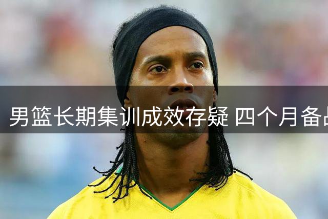 男篮长期集训成效存疑 四个月备战暴露多维度问题
