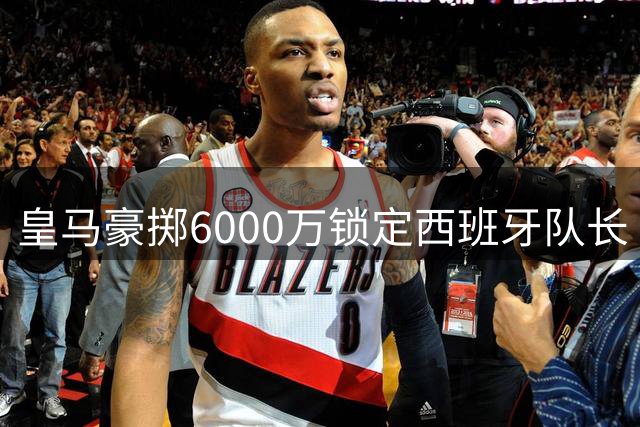 皇马豪掷6000万锁定西班牙队长 罗德里加盟引爆西甲军备竞赛