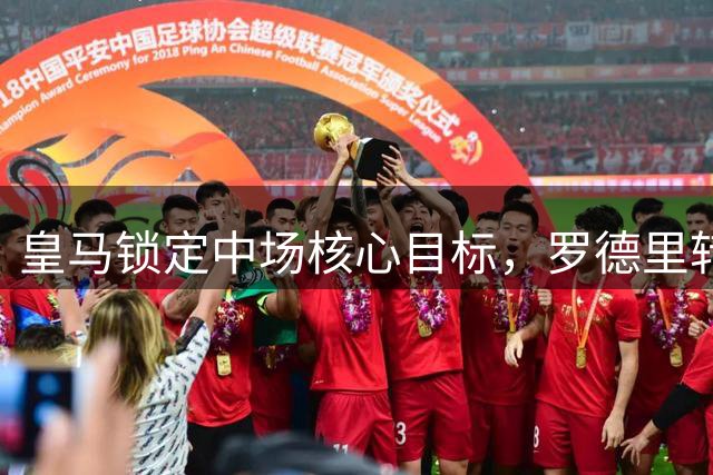 皇马锁定中场核心目标，罗德里转会意愿成交易关键