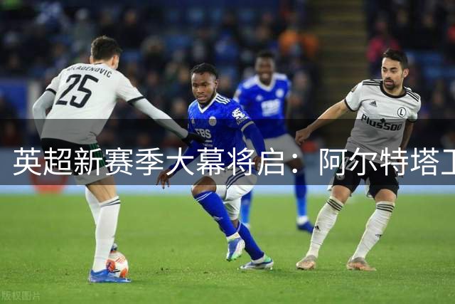 英超新赛季大幕将启：阿尔特塔卫冕征程PK曼城变革时代