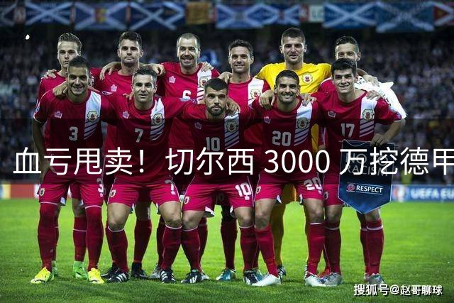 血亏甩卖！切尔西 3000 万挖德甲超新星，5400 万水货彻底边缘化