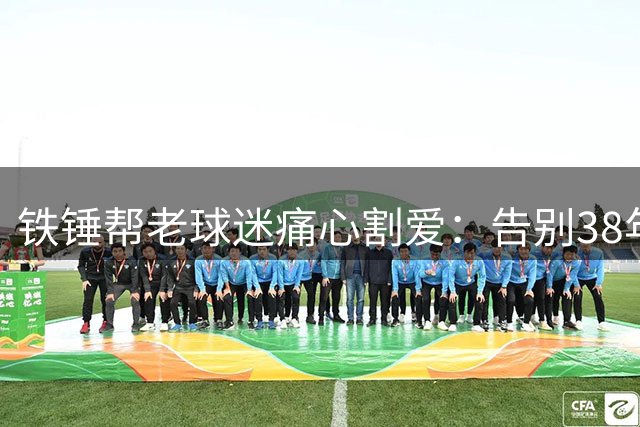 铁锤帮老球迷痛心割爱：告别38年现场看球生涯