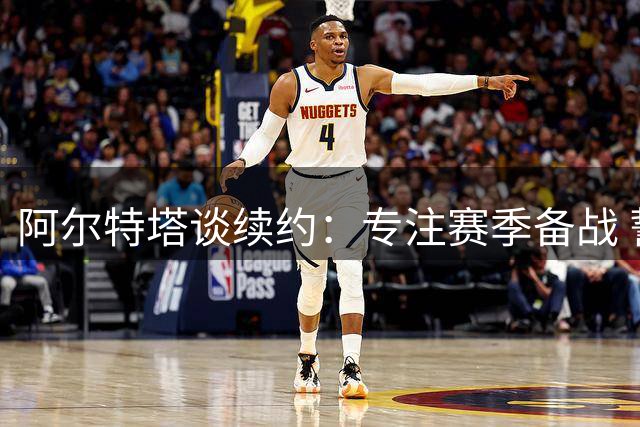 阿尔特塔谈续约：专注赛季备战 誓助枪手卫冕